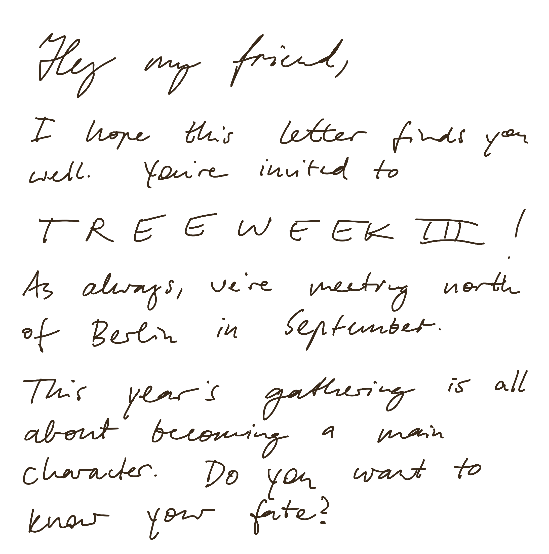 Hey my friend, I hope this letter finds you well. You're invited to TREEWEEK III! As always, we're meeting north of Berlin in September. This year's gathering is all about becoming a main character. Do you want to know your fate?